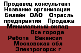 Продавец-консультант › Название организации ­ Билайн, ОАО › Отрасль предприятия ­ Продажи › Минимальный оклад ­ 30 000 - Все города Работа » Вакансии   . Московская обл.,Электрогорск г.